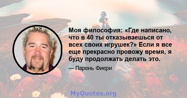 Моя философия: «Где написано, что в 40 ты отказываешься от всех своих игрушек?» Если я все еще прекрасно провожу время, я буду продолжать делать это.