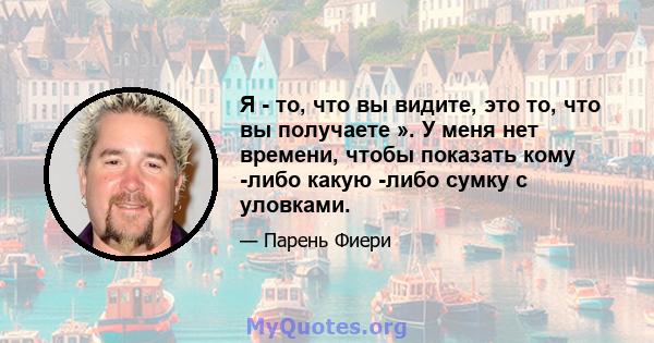 Я - то, что вы видите, это то, что вы получаете ». У меня нет времени, чтобы показать кому -либо какую -либо сумку с уловками.