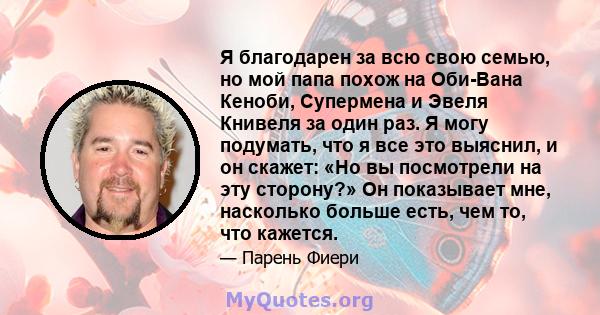 Я благодарен за всю свою семью, но мой папа похож на Оби-Вана Кеноби, Супермена и Эвеля Книвеля за один раз. Я могу подумать, что я все это выяснил, и он скажет: «Но вы посмотрели на эту сторону?» Он показывает мне,