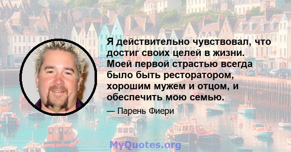 Я действительно чувствовал, что достиг своих целей в жизни. Моей первой страстью всегда было быть ресторатором, хорошим мужем и отцом, и обеспечить мою семью.