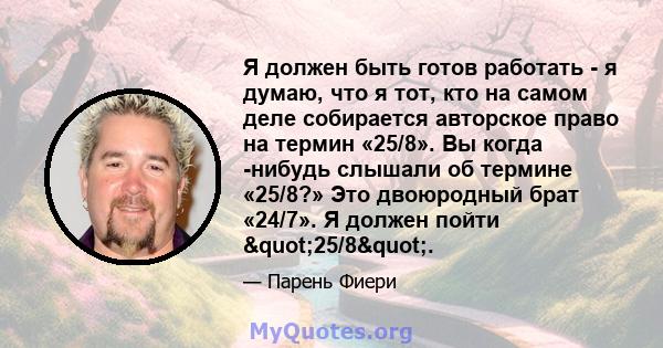 Я должен быть готов работать - я думаю, что я тот, кто на самом деле собирается авторское право на термин «25/8». Вы когда -нибудь слышали об термине «25/8?» Это двоюродный брат «24/7». Я должен пойти "25/8".