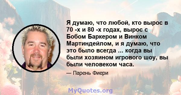 Я думаю, что любой, кто вырос в 70 -х и 80 -х годах, вырос с Бобом Баркером и Винком Мартиндейлом, и я думаю, что это было всегда ... когда вы были хозяином игрового шоу, вы были человеком часа.