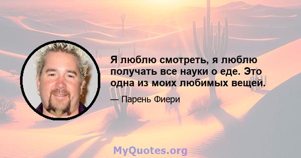 Я люблю смотреть, я люблю получать все науки о еде. Это одна из моих любимых вещей.