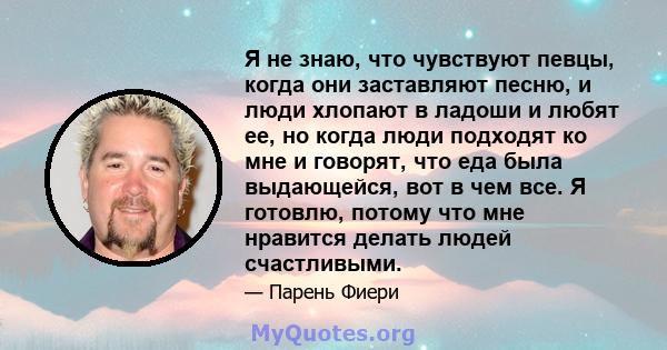 Я не знаю, что чувствуют певцы, когда они заставляют песню, и люди хлопают в ладоши и любят ее, но когда люди подходят ко мне и говорят, что еда была выдающейся, вот в чем все. Я готовлю, потому что мне нравится делать