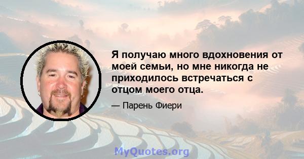 Я получаю много вдохновения от моей семьи, но мне никогда не приходилось встречаться с отцом моего отца.