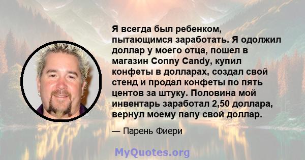 Я всегда был ребенком, пытающимся заработать. Я одолжил доллар у моего отца, пошел в магазин Conny Candy, купил конфеты в долларах, создал свой стенд и продал конфеты по пять центов за штуку. Половина мой инвентарь