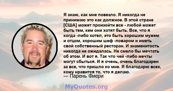 Я знаю, как мне повезло. Я никогда не принимаю это как должное. В этой стране [США] может произойти все - любой может быть тем, кем они хотят быть. Все, что я когда -либо хотел, это быть хорошим мужем и отцом, хорошим