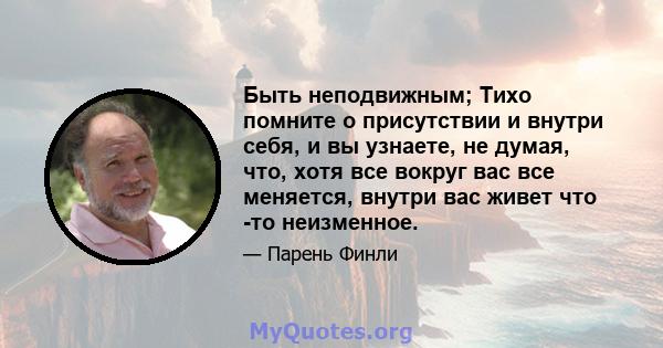 Быть неподвижным; Тихо помните о присутствии и внутри себя, и вы узнаете, не думая, что, хотя все вокруг вас все меняется, внутри вас живет что -то неизменное.