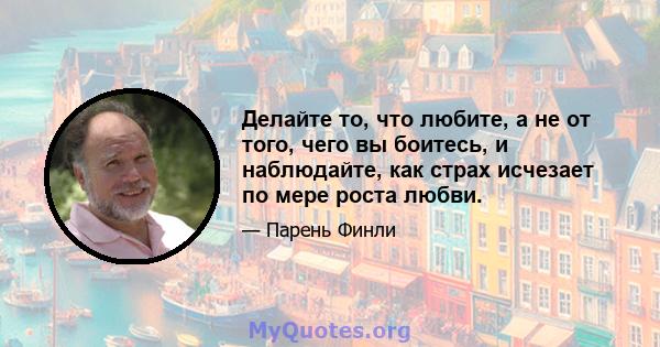 Делайте то, что любите, а не от того, чего вы боитесь, и наблюдайте, как страх исчезает по мере роста любви.