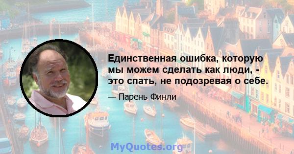 Единственная ошибка, которую мы можем сделать как люди, - это спать, не подозревая о себе.