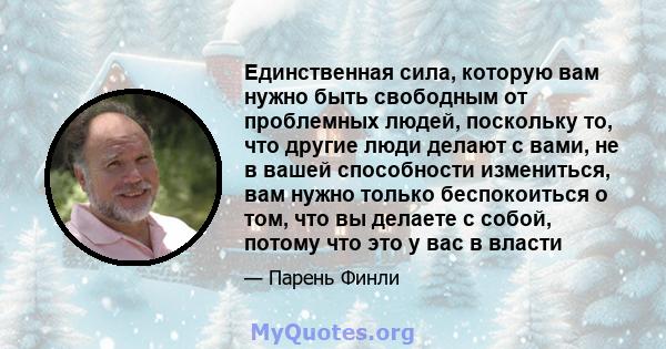 Единственная сила, которую вам нужно быть свободным от проблемных людей, поскольку то, что другие люди делают с вами, не в вашей способности измениться, вам нужно только беспокоиться о том, что вы делаете с собой,