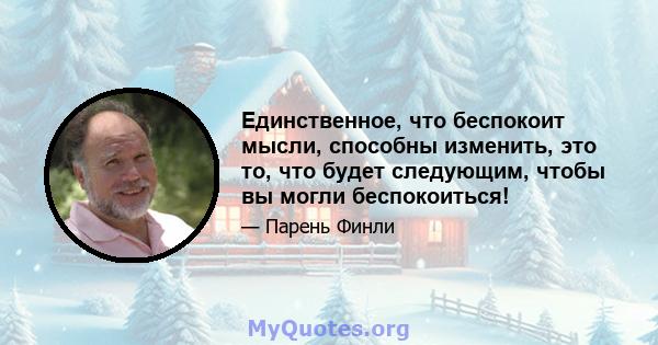 Единственное, что беспокоит мысли, способны изменить, это то, что будет следующим, чтобы вы могли беспокоиться!