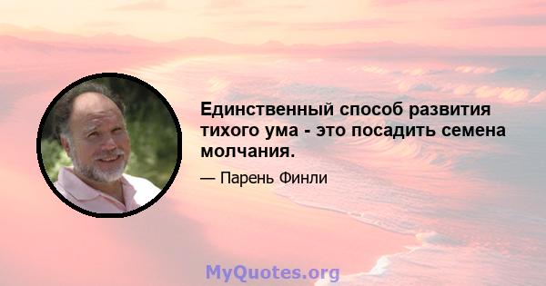 Единственный способ развития тихого ума - это посадить семена молчания.