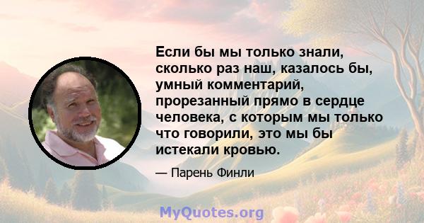 Если бы мы только знали, сколько раз наш, казалось бы, умный комментарий, прорезанный прямо в сердце человека, с которым мы только что говорили, это мы бы истекали кровью.