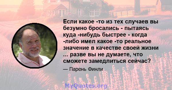 Если какое -то из тех случаев вы безумно бросались - пытаясь куда -нибудь быстрее - когда -либо имел какое -то реальное значение в качестве своей жизни ... разве вы не думаете, что сможете замедлиться сейчас?