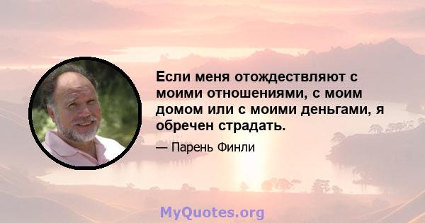 Если меня отождествляют с моими отношениями, с моим домом или с моими деньгами, я обречен страдать.