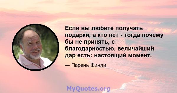 Если вы любите получать подарки, а кто нет - тогда почему бы не принять, с благодарностью, величайший дар есть: настоящий момент.