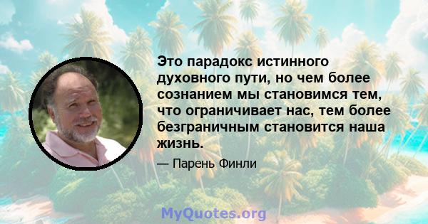 Это парадокс истинного духовного пути, но чем более сознанием мы становимся тем, что ограничивает нас, тем более безграничным становится наша жизнь.