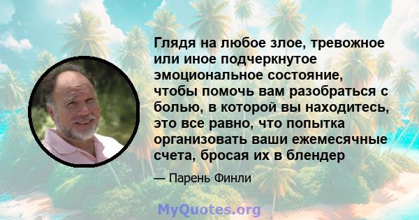 Глядя на любое злое, тревожное или иное подчеркнутое эмоциональное состояние, чтобы помочь вам разобраться с болью, в которой вы находитесь, это все равно, что попытка организовать ваши ежемесячные счета, бросая их в