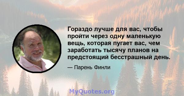 Гораздо лучше для вас, чтобы пройти через одну маленькую вещь, которая пугает вас, чем заработать тысячу планов на предстоящий бесстрашный день.