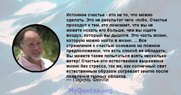 Истинное счастье - это не то, что можно сделать. Это не результат чего -либо. Счастье приходит к тем, кто понимает, что вы не можете искать его больше, чем вы ищете воздух, который вы дышите. Это часть жизни, которую