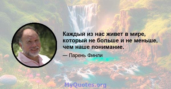 Каждый из нас живет в мире, который не больше и не меньше, чем наше понимание.