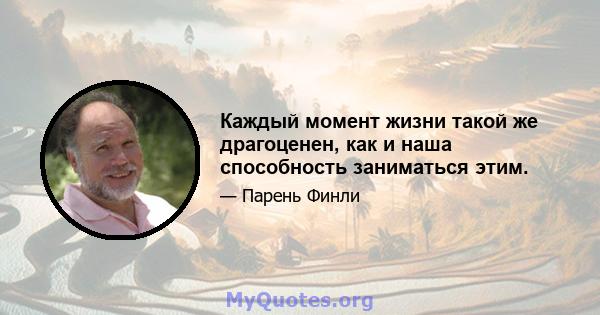 Каждый момент жизни такой же драгоценен, как и наша способность заниматься этим.