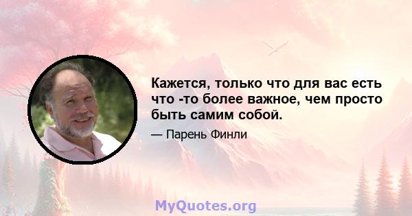 Кажется, только что для вас есть что -то более важное, чем просто быть самим собой.