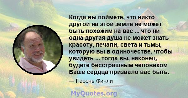 Когда вы поймете, что никто другой на этой земле не может быть похожим на вас ... что ни одна другая душа не может знать красоту, печали, света и тьмы, которую вы в одиночестве, чтобы увидеть ... тогда вы, наконец,