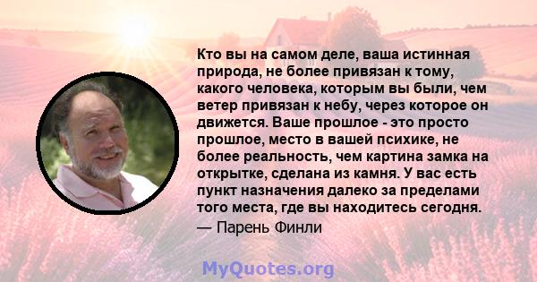 Кто вы на самом деле, ваша истинная природа, не более привязан к тому, какого человека, которым вы были, чем ветер привязан к небу, через которое он движется. Ваше прошлое - это просто прошлое, место в вашей психике, не 