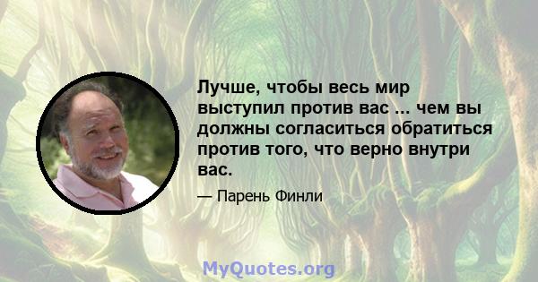 Лучше, чтобы весь мир выступил против вас ... чем вы должны согласиться обратиться против того, что верно внутри вас.