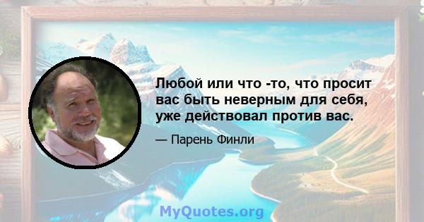 Любой или что -то, что просит вас быть неверным для себя, уже действовал против вас.