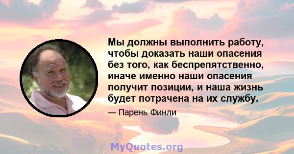 Мы должны выполнить работу, чтобы доказать наши опасения без того, как беспрепятственно, иначе именно наши опасения получит позиции, и наша жизнь будет потрачена на их службу.