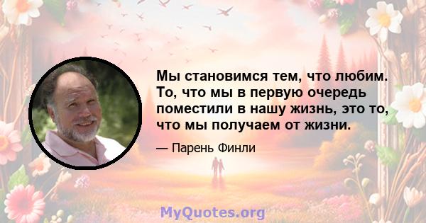 Мы становимся тем, что любим. То, что мы в первую очередь поместили в нашу жизнь, это то, что мы получаем от жизни.