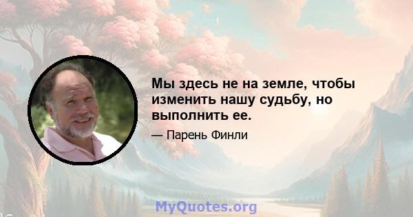 Мы здесь не на земле, чтобы изменить нашу судьбу, но выполнить ее.