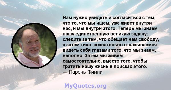 Нам нужно увидеть и согласиться с тем, что то, что мы ищем, уже живет внутри нас, и мы внутри этого. Теперь мы знаем нашу единственную великую задачу: следите за тем, что обещает нам свободу, а затем тихо, сознательно