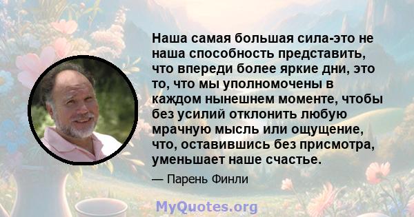 Наша самая большая сила-это не наша способность представить, что впереди более яркие дни, это то, что мы уполномочены в каждом нынешнем моменте, чтобы без усилий отклонить любую мрачную мысль или ощущение, что,