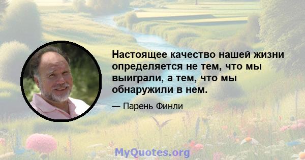 Настоящее качество нашей жизни определяется не тем, что мы выиграли, а тем, что мы обнаружили в нем.