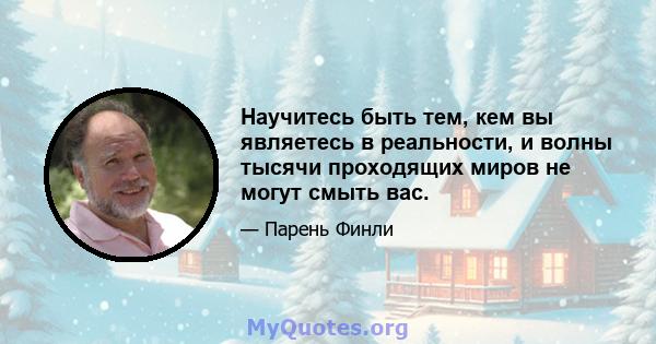 Научитесь быть тем, кем вы являетесь в реальности, и волны тысячи проходящих миров не могут смыть вас.