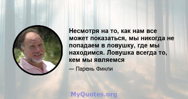 Несмотря на то, как нам все может показаться, мы никогда не попадаем в ловушку, где мы находимся. Ловушка всегда то, кем мы являемся