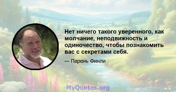 Нет ничего такого уверенного, как молчание, неподвижность и одиночество, чтобы познакомить вас с секретами себя.