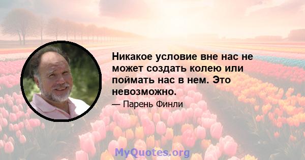 Никакое условие вне нас не может создать колею или поймать нас в нем. Это невозможно.