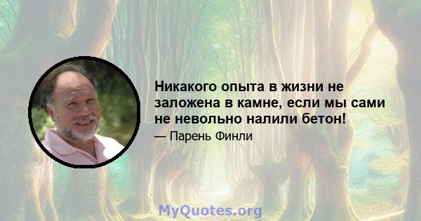 Никакого опыта в жизни не заложена в камне, если мы сами не невольно налили бетон!