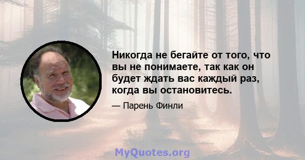 Никогда не бегайте от того, что вы не понимаете, так как он будет ждать вас каждый раз, когда вы остановитесь.