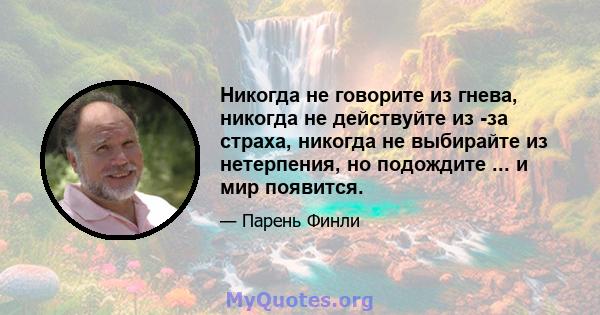 Никогда не говорите из гнева, никогда не действуйте из -за страха, никогда не выбирайте из нетерпения, но подождите ... и мир появится.