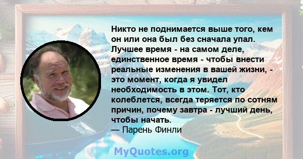 Никто не поднимается выше того, кем он или она был без сначала упал. Лучшее время - на самом деле, единственное время - чтобы внести реальные изменения в вашей жизни, - это момент, когда я увидел необходимость в этом.