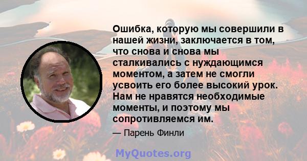 Ошибка, которую мы совершили в нашей жизни, заключается в том, что снова и снова мы сталкивались с нуждающимся моментом, а затем не смогли усвоить его более высокий урок. Нам не нравятся необходимые моменты, и поэтому