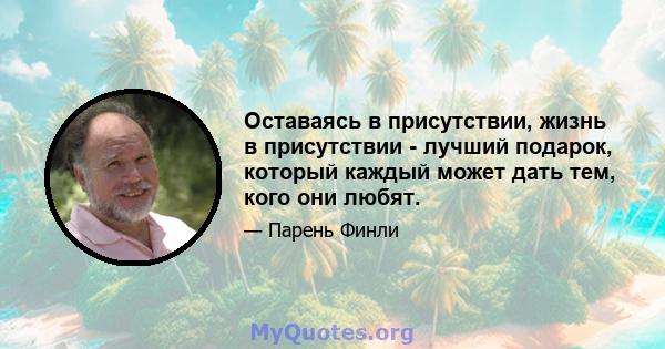 Оставаясь в присутствии, жизнь в присутствии - лучший подарок, который каждый может дать тем, кого они любят.