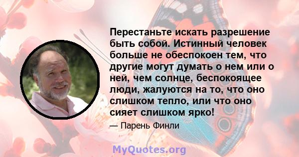 Перестаньте искать разрешение быть собой. Истинный человек больше не обеспокоен тем, что другие могут думать о нем или о ней, чем солнце, беспокоящее люди, жалуются на то, что оно слишком тепло, или что оно сияет