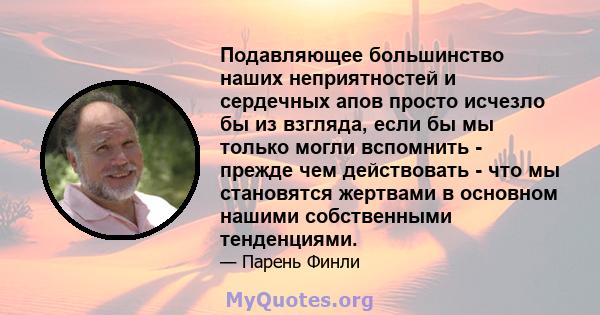 Подавляющее большинство наших неприятностей и сердечных апов просто исчезло бы из взгляда, если бы мы только могли вспомнить - прежде чем действовать - что мы становятся жертвами в основном нашими собственными